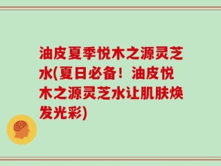 油皮夏季悦木之源灵芝水(夏日必备！油皮悦木之源灵芝水让肌肤焕发光彩)