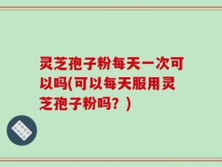 灵芝孢子粉每天一次可以吗(可以每天服用灵芝孢子粉吗？)