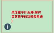 灵芝孢子什么用(探讨灵芝孢子的功效和用途)