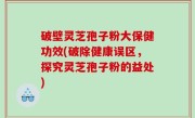 破壁灵芝孢子粉大保健功效(破除健康误区，探究灵芝孢子粉的益处)