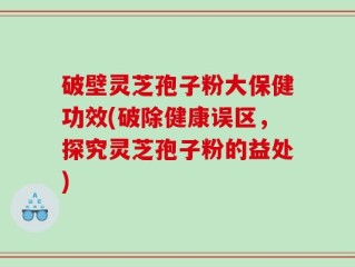 破壁灵芝孢子粉大保健功效(破除健康误区，探究灵芝孢子粉的益处)