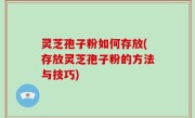 灵芝孢子粉如何存放(存放灵芝孢子粉的方法与技巧)