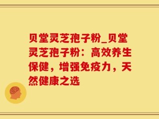 贝堂灵芝孢子粉_贝堂灵芝孢子粉：高效养生保健，增强免疫力，天然健康之选