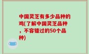 中国灵芝有多少品种的鸡(了解中国灵芝品种，不容错过的50个品种)