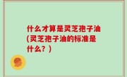 什么才算是灵芝孢子油(灵芝孢子油的标准是什么？)