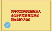 鸽子灵芝黄芪汤做法大全(鸽子灵芝黄芪汤的简单制作方法)