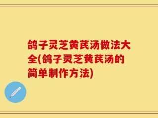 鸽子灵芝黄芪汤做法大全(鸽子灵芝黄芪汤的简单制作方法)