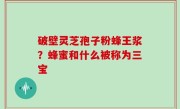 破壁灵芝孢子粉蜂王浆？蜂蜜和什么被称为三宝