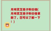 月坝灵芝孢子粉价格(月坝灵芝孢子粉价格更新了，您可以了解一下！)