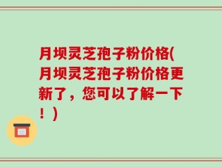 月坝灵芝孢子粉价格(月坝灵芝孢子粉价格更新了，您可以了解一下！)