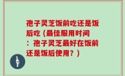 孢子灵芝饭前吃还是饭后吃 (最佳服用时间：孢子灵芝最好在饭前还是饭后使用？)