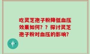 吃灵芝孢子粉降低血压效果如何？？探讨灵芝孢子粉对血压的影响？