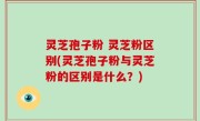 灵芝孢子粉 灵芝粉区别(灵芝孢子粉与灵芝粉的区别是什么？)