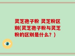 灵芝孢子粉 灵芝粉区别(灵芝孢子粉与灵芝粉的区别是什么？)