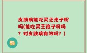 皮肤病能吃灵芝孢子粉吗(能吃灵芝孢子粉吗？对皮肤病有效吗？)