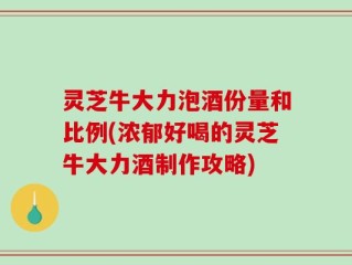 灵芝牛大力泡酒份量和比例(浓郁好喝的灵芝牛大力酒制作攻略)