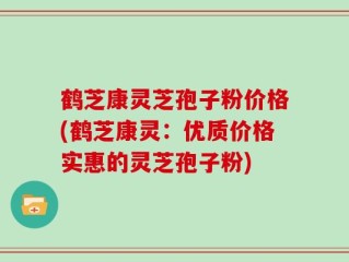 鹤芝康灵芝孢子粉价格(鹤芝康灵：优质价格实惠的灵芝孢子粉)