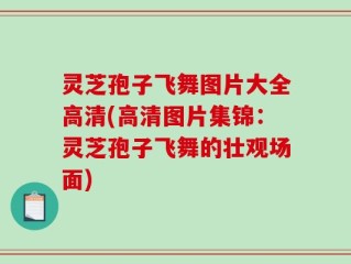 灵芝孢子飞舞图片大全高清(高清图片集锦：灵芝孢子飞舞的壮观场面)