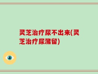 灵芝治疗尿不出来(灵芝治疗尿潴留)