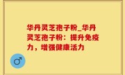 华丹灵芝孢子粉_华丹灵芝孢子粉：提升免疫力，增强健康活力