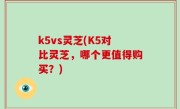 k5vs灵芝(K5对比灵芝，哪个更值得购买？)