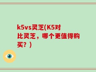 k5vs灵芝(K5对比灵芝，哪个更值得购买？)