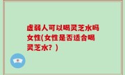 虚弱人可以喝灵芝水吗女性(女性是否适合喝灵芝水？)