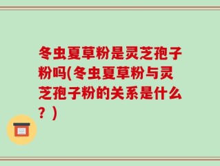 冬虫夏草粉是灵芝孢子粉吗(冬虫夏草粉与灵芝孢子粉的关系是什么？)