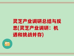 灵芝产业调研总结与反思(灵芝产业调研：机遇和挑战并存)