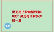 灵芝孢子粉破壁铁盒60克？灵芝孢子粉多少钱一盒
