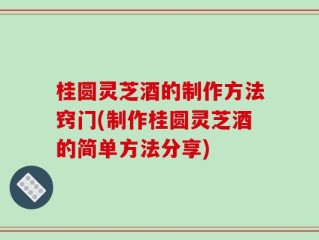 桂圆灵芝酒的制作方法窍门(制作桂圆灵芝酒的简单方法分享)