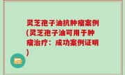 灵芝孢子油抗肿瘤案例(灵芝孢子油可用于肿瘤治疗：成功案例证明)