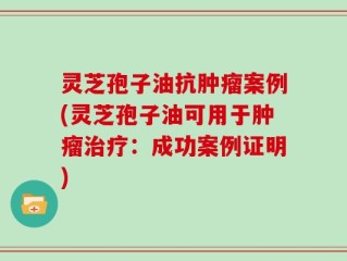 灵芝孢子油抗肿瘤案例(灵芝孢子油可用于肿瘤治疗：成功案例证明)