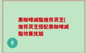 黑咖啡减脂推荐灵芝(推荐灵芝搭配黑咖啡减脂效果优越