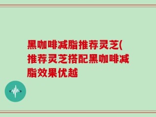 黑咖啡减脂推荐灵芝(推荐灵芝搭配黑咖啡减脂效果优越