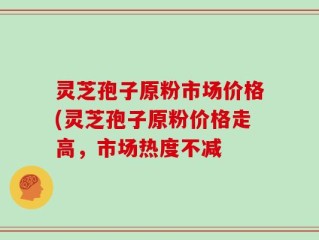 灵芝孢子原粉市场价格(灵芝孢子原粉价格走高，市场热度不减