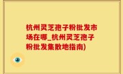 杭州灵芝孢子粉批发市场在哪_杭州灵芝孢子粉批发集散地指南)