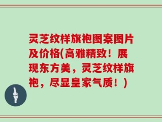 灵芝纹样旗袍图案图片及价格(高雅精致！展现东方美，灵芝纹样旗袍，尽显皇家气质！)