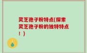 灵芝孢子粉特点(探索灵芝孢子粉的独特特点！)