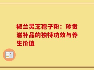 椒兰灵芝孢子粉：珍贵滋补品的独特功效与养生价值