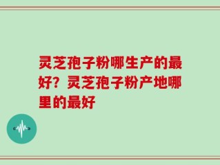 灵芝孢子粉哪生产的最好？灵芝孢子粉产地哪里的最好