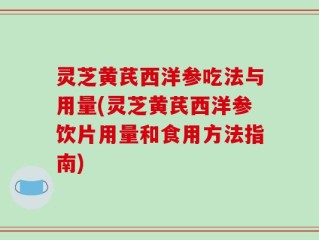 灵芝黄芪西洋参吃法与用量(灵芝黄芪西洋参饮片用量和食用方法指南)