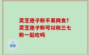 灵芝孢子粉不易同食？灵芝孢子粉可以和三七粉一起吃吗