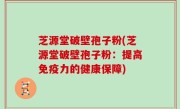 芝源堂破壁孢子粉(芝源堂破壁孢子粉：提高免疫力的健康保障)