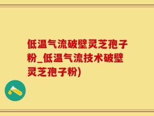 低温气流破壁灵芝孢子粉_低温气流技术破壁灵芝孢子粉)