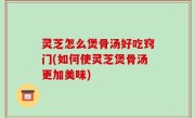 灵芝怎么煲骨汤好吃窍门(如何使灵芝煲骨汤更加美味)