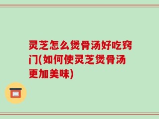 灵芝怎么煲骨汤好吃窍门(如何使灵芝煲骨汤更加美味)