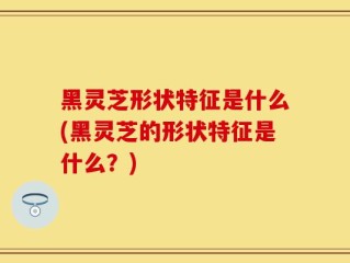 黑灵芝形状特征是什么(黑灵芝的形状特征是什么？)