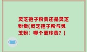 灵芝孢子粉贵还是灵芝粉贵(灵芝孢子粉与灵芝粉：哪个更珍贵？)
