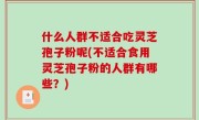 什么人群不适合吃灵芝孢子粉呢(不适合食用灵芝孢子粉的人群有哪些？)